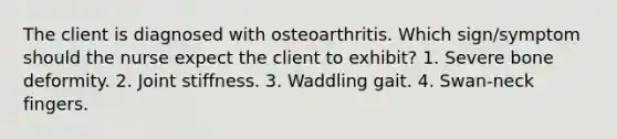 The client is diagnosed with osteoarthritis. Which sign/symptom should the nurse expect the client to exhibit? 1. Severe bone deformity. 2. Joint stiffness. 3. Waddling gait. 4. Swan-neck fingers.