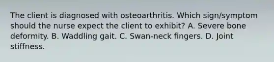 The client is diagnosed with osteoarthritis. Which sign/symptom should the nurse expect the client to exhibit? A. Severe bone deformity. B. Waddling gait. C. Swan-neck fingers. D. Joint stiffness.