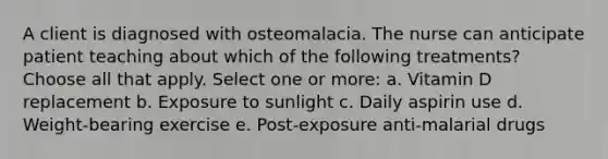 A client is diagnosed with osteomalacia. The nurse can anticipate patient teaching about which of the following treatments? Choose all that apply. Select one or more: a. Vitamin D replacement b. Exposure to sunlight c. Daily aspirin use d. Weight-bearing exercise e. Post-exposure anti-malarial drugs