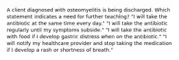 A client diagnosed with osteomyelitis is being discharged. Which statement indicates a need for further teaching? "I will take the antibiotic at the same time every day." "I will take the antibiotic regularly until my symptoms subside." "I will take the antibiotic with food if I develop gastric distress when on the antibiotic." "I will notify my healthcare provider and stop taking the medication if I develop a rash or shortness of breath."