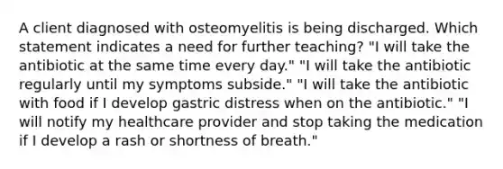 A client diagnosed with osteomyelitis is being discharged. Which statement indicates a need for further teaching? "I will take the antibiotic at the same time every day." "I will take the antibiotic regularly until my symptoms subside." "I will take the antibiotic with food if I develop gastric distress when on the antibiotic." "I will notify my healthcare provider and stop taking the medication if I develop a rash or shortness of breath."