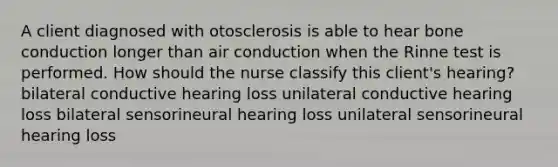 A client diagnosed with otosclerosis is able to hear bone conduction longer than air conduction when the Rinne test is performed. How should the nurse classify this client's hearing? bilateral conductive hearing loss unilateral conductive hearing loss bilateral sensorineural hearing loss unilateral sensorineural hearing loss