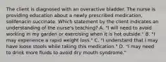 The client is diagnosed with an overactive bladder. The nurse is providing education about a newly prescribed medication, solifenacin succinate. Which statement by the client indicates an understanding of the nurse's teaching? A. "I will need to avoid working in my garden or exercising when it is hot outside." B. "I may experience a rapid weight loss." C. "I understand that I may have loose stools while taking this medication." D. "I may need to drink more fluids to avoid dry mouth syndrome."