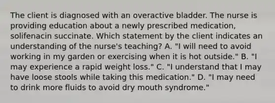 The client is diagnosed with an overactive bladder. The nurse is providing education about a newly prescribed medication, solifenacin succinate. Which statement by the client indicates an understanding of the nurse's teaching? A. "I will need to avoid working in my garden or exercising when it is hot outside." B. "I may experience a rapid weight loss." C. "I understand that I may have loose stools while taking this medication." D. "I may need to drink more fluids to avoid dry mouth syndrome."