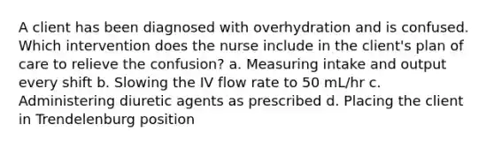 A client has been diagnosed with overhydration and is confused. Which intervention does the nurse include in the client's plan of care to relieve the confusion? a. Measuring intake and output every shift b. Slowing the IV flow rate to 50 mL/hr c. Administering diuretic agents as prescribed d. Placing the client in Trendelenburg position