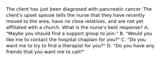 The client has just been diagnosed with pancreatic cancer. The client's upset spouse tells the nurse that they have recently moved to the area, have no close relatives, and are not yet affiliated with a church. What is the nurse's best response? A. "Maybe you should find a support group to join." B. "Would you like me to contact the hospital chaplain for you?" C. "Do you want me to try to find a therapist for you?" D. "Do you have any friends that you want me to call?"