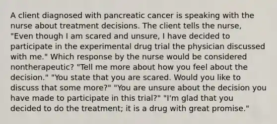 A client diagnosed with pancreatic cancer is speaking with the nurse about treatment decisions. The client tells the nurse, "Even though I am scared and unsure, I have decided to participate in the experimental drug trial the physician discussed with me." Which response by the nurse would be considered nontherapeutic? "Tell me more about how you feel about the decision." "You state that you are scared. Would you like to discuss that some more?" "You are unsure about the decision you have made to participate in this trial?" "I'm glad that you decided to do the treatment; it is a drug with great promise."