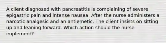 A client diagnosed with pancreatitis is complaining of severe epigastric pain and intense nausea. After the nurse administers a narcotic analgesic and an antiemetic. The client insists on sitting up and leaning forward. Which action should the nurse implement?