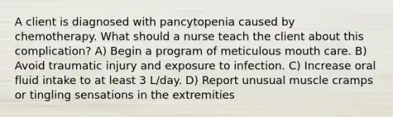 A client is diagnosed with pancytopenia caused by chemotherapy. What should a nurse teach the client about this complication? A) Begin a program of meticulous mouth care. B) Avoid traumatic injury and exposure to infection. C) Increase oral fluid intake to at least 3 L/day. D) Report unusual muscle cramps or tingling sensations in the extremities