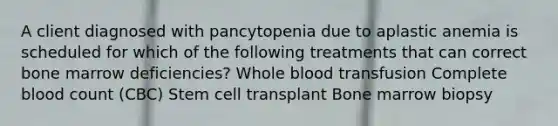 A client diagnosed with pancytopenia due to aplastic anemia is scheduled for which of the following treatments that can correct bone marrow deficiencies? Whole blood transfusion Complete blood count (CBC) Stem cell transplant Bone marrow biopsy