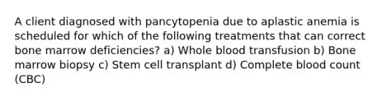 A client diagnosed with pancytopenia due to aplastic anemia is scheduled for which of the following treatments that can correct bone marrow deficiencies? a) Whole blood transfusion b) Bone marrow biopsy c) Stem cell transplant d) Complete blood count (CBC)