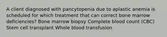 A client diagnosed with pancytopenia due to aplastic anemia is scheduled for which treatment that can correct bone marrow deficiencies? Bone marrow biopsy Complete blood count (CBC) Stem cell transplant Whole blood transfusion