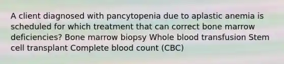 A client diagnosed with pancytopenia due to aplastic anemia is scheduled for which treatment that can correct bone marrow deficiencies? Bone marrow biopsy Whole blood transfusion Stem cell transplant Complete blood count (CBC)