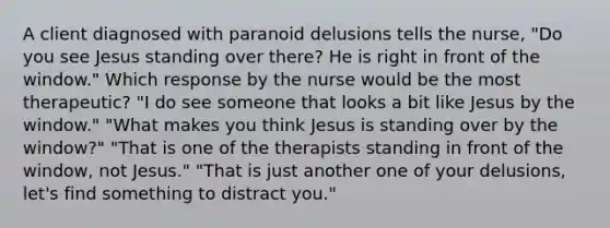 A client diagnosed with paranoid delusions tells the nurse, "Do you see Jesus standing over there? He is right in front of the window." Which response by the nurse would be the most therapeutic? "I do see someone that looks a bit like Jesus by the window." "What makes you think Jesus is standing over by the window?" "That is one of the therapists standing in front of the window, not Jesus." "That is just another one of your delusions, let's find something to distract you."