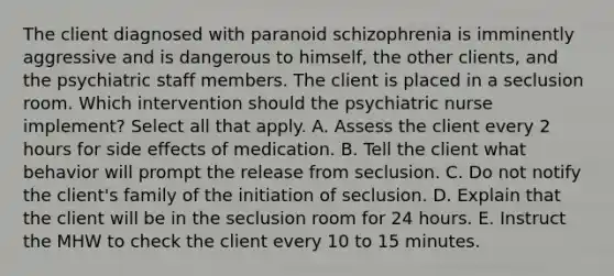 The client diagnosed with paranoid schizophrenia is imminently aggressive and is dangerous to himself, the other clients, and the psychiatric staff members. The client is placed in a seclusion room. Which intervention should the psychiatric nurse implement? Select all that apply. A. Assess the client every 2 hours for side effects of medication. B. Tell the client what behavior will prompt the release from seclusion. C. Do not notify the client's family of the initiation of seclusion. D. Explain that the client will be in the seclusion room for 24 hours. E. Instruct the MHW to check the client every 10 to 15 minutes.