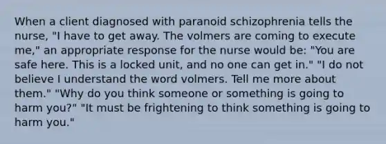 When a client diagnosed with paranoid schizophrenia tells the nurse, "I have to get away. The volmers are coming to execute me," an appropriate response for the nurse would be: "You are safe here. This is a locked unit, and no one can get in." "I do not believe I understand the word volmers. Tell me more about them." "Why do you think someone or something is going to harm you?" "It must be frightening to think something is going to harm you."