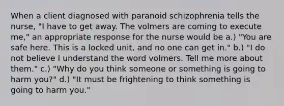 When a client diagnosed with paranoid schizophrenia tells the nurse, "I have to get away. The volmers are coming to execute me," an appropriate response for the nurse would be a.) "You are safe here. This is a locked unit, and no one can get in." b.) "I do not believe I understand the word volmers. Tell me more about them." c.) "Why do you think someone or something is going to harm you?" d.) "It must be frightening to think something is going to harm you."