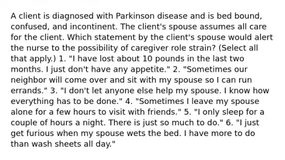 A client is diagnosed with Parkinson disease and is bed bound, confused, and incontinent. The client's spouse assumes all care for the client. Which statement by the client's spouse would alert the nurse to the possibility of caregiver role strain? (Select all that apply.) 1. "I have lost about 10 pounds in the last two months. I just don't have any appetite." 2. "Sometimes our neighbor will come over and sit with my spouse so I can run errands." 3. "I don't let anyone else help my spouse. I know how everything has to be done." 4. "Sometimes I leave my spouse alone for a few hours to visit with friends." 5. "I only sleep for a couple of hours a night. There is just so much to do." 6. "I just get furious when my spouse wets the bed. I have more to do than wash sheets all day."