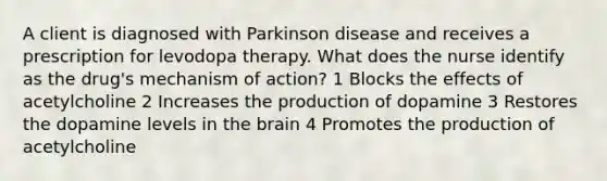 A client is diagnosed with Parkinson disease and receives a prescription for levodopa therapy. What does the nurse identify as the drug's mechanism of action? 1 Blocks the effects of acetylcholine 2 Increases the production of dopamine 3 Restores the dopamine levels in the brain 4 Promotes the production of acetylcholine