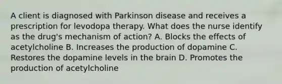 A client is diagnosed with Parkinson disease and receives a prescription for levodopa therapy. What does the nurse identify as the drug's mechanism of action? A. Blocks the effects of acetylcholine B. Increases the production of dopamine C. Restores the dopamine levels in the brain D. Promotes the production of acetylcholine