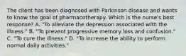 The client has been diagnosed with Parkinson disease and wants to know the goal of pharmacotherapy. Which is the nurse's best response? A. "To alleviate the depression associated with the illness." B. "To prevent progressive memory loss and confusion." C. "To cure the illness." D. "To increase the ability to perform normal daily activities."