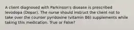 A client diagnosed with Parkinson's disease is prescribed levodopa (Dopar). The nurse should instruct the client not to take over the counter pyridoxine (vitamin B6) supplements while taking this medication. True or False?