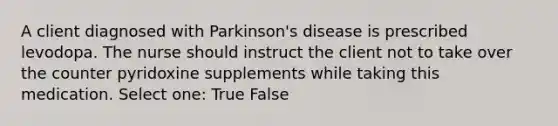 A client diagnosed with Parkinson's disease is prescribed levodopa. The nurse should instruct the client not to take over the counter pyridoxine supplements while taking this medication. Select one: True False