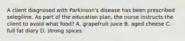 A client diagnosed with Parkinson's disease has been prescribed selegiline. As part of the education plan, the nurse instructs the client to avoid what food? A. grapefruit juice B. aged cheese C. full fat diary D. strong spices