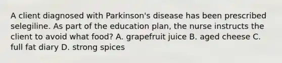 A client diagnosed with Parkinson's disease has been prescribed selegiline. As part of the education plan, the nurse instructs the client to avoid what food? A. grapefruit juice B. aged cheese C. full fat diary D. strong spices