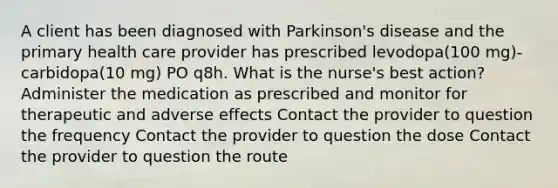 A client has been diagnosed with Parkinson's disease and the primary health care provider has prescribed levodopa(100 mg)-carbidopa(10 mg) PO q8h. What is the nurse's best action? Administer the medication as prescribed and monitor for therapeutic and adverse effects Contact the provider to question the frequency Contact the provider to question the dose Contact the provider to question the route