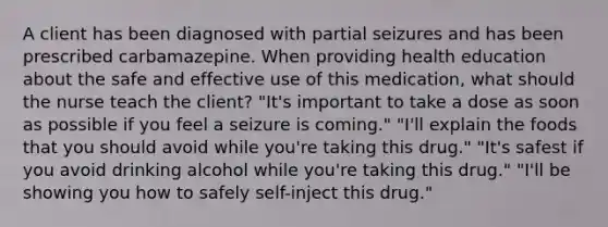 A client has been diagnosed with partial seizures and has been prescribed carbamazepine. When providing health education about the safe and effective use of this medication, what should the nurse teach the client? "It's important to take a dose as soon as possible if you feel a seizure is coming." "I'll explain the foods that you should avoid while you're taking this drug." "It's safest if you avoid drinking alcohol while you're taking this drug." "I'll be showing you how to safely self-inject this drug."