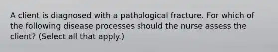 A client is diagnosed with a pathological fracture. For which of the following disease processes should the nurse assess the client? (Select all that apply.)