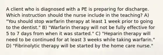 A client who is diagnosed with a PE is preparing for discharge. Which instruction should the nurse include in the teaching? A) "You should stop warfarin therapy at least 1 week prior to going to the dentist." B) "Warfarin therapy will not be fully effective for 5 to 7 days from when it was started." C) "Heparin therapy will need to be continued for at least 3 weeks while taking warfarin." D) "Fibrinolytic therapy will be started by the home care nurse."