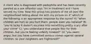 A client who is diagnosed with pedophilia and has been recently paroled as a sex offender says "Im in treatment and I have served my time. Now this group has posters of me all over the neighborhood telling about me with my picture on it" which of the following is an appropriate response by the nurse? A) "when children are hurt as you hurt them, people want you isolated" B) "you're lucky it doesn't escalate into something pretty scary after your crime" C) "you understand that people fear for their children, but you're feeling unfairly treated?" D) "you seem angry, but you have committed serious crimes against several children, so your neighbors are frightened?"