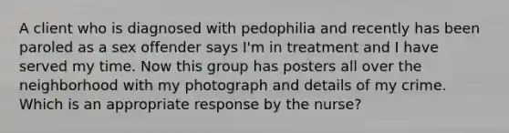 A client who is diagnosed with pedophilia and recently has been paroled as a sex offender says I'm in treatment and I have served my time. Now this group has posters all over the neighborhood with my photograph and details of my crime. Which is an appropriate response by the nurse?