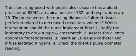 The client diagnosed with peptic ulcer disease has a blood pressure of 88/42, an apical pulse of 132, and respirations are 28. The nurse writes the nursing diagnosis "altered tissue perfusion related to decreased circulatory volume." Which intervention should the nurse implement first? 1. Notify the laboratory to draw a type & crossmatch. 2. Assess the client's abdomen for tenderness. 3. Insert an 18-gauge catheter and infuse lactated Ringer's. 4. Check the client's pulse oximeter reading.