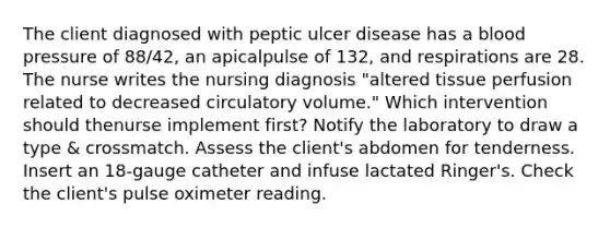 The client diagnosed with peptic ulcer disease has a blood pressure of 88/42, an apicalpulse of 132, and respirations are 28. The nurse writes the nursing diagnosis "altered tissue perfusion related to decreased circulatory volume." Which intervention should thenurse implement first? Notify the laboratory to draw a type & crossmatch. Assess the client's abdomen for tenderness. Insert an 18-gauge catheter and infuse lactated Ringer's. Check the client's pulse oximeter reading.