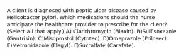 A client is diagnosed with peptic ulcer disease caused by Helicobacter pylori. Which medications should the nurse anticipate the healthcare provider to prescribe for the client? (Select all that apply.) A) Clarithromycin (Biaxin). B)Sulfisoxazole (Gantrisin). C)Misoprostol (Cytotec). D)Omeprazole (Prilosec). E)Metronidazole (Flagyl). F)Sucralfate (Carafate).