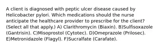 A client is diagnosed with peptic ulcer disease caused by Helicobacter pylori. Which medications should the nurse anticipate the healthcare provider to prescribe for the client? (Select all that apply.) A) Clarithromycin (Biaxin). B)Sulfisoxazole (Gantrisin). C)Misoprostol (Cytotec). D)Omeprazole (Prilosec). E)Metronidazole (Flagyl). F)Sucralfate (Carafate).