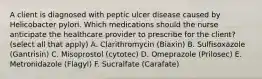 A client is diagnosed with peptic ulcer disease caused by Helicobacter pylori. Which medications should the nurse anticipate the healthcare provider to prescribe for the client? (select all that apply) A. Clarithromycin (Biaxin) B. Sulfisoxazole (Gantrisin) C. Misoprostol (cytotec) D. Omeprazole (Prilosec) E. Metronidazole (Flagyl) F. Sucralfate (Carafate)