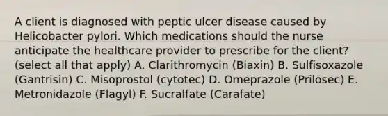 A client is diagnosed with peptic ulcer disease caused by Helicobacter pylori. Which medications should the nurse anticipate the healthcare provider to prescribe for the client? (select all that apply) A. Clarithromycin (Biaxin) B. Sulfisoxazole (Gantrisin) C. Misoprostol (cytotec) D. Omeprazole (Prilosec) E. Metronidazole (Flagyl) F. Sucralfate (Carafate)