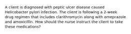 A client is diagnosed with peptic ulcer disease caused Helicobacter pylori infection. The client is following a 2-week drug regimen that includes clarithromycin along with omeprazole and amoxicillin. How should the nurse instruct the client to take these medications?