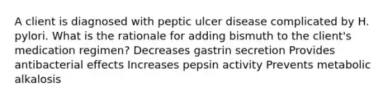 A client is diagnosed with peptic ulcer disease complicated by H. pylori. What is the rationale for adding bismuth to the client's medication regimen? Decreases gastrin secretion Provides antibacterial effects Increases pepsin activity Prevents metabolic alkalosis