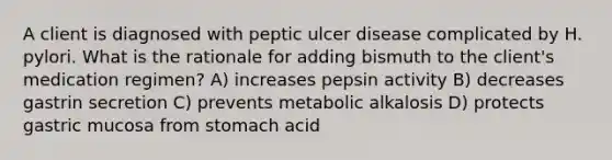 A client is diagnosed with peptic ulcer disease complicated by H. pylori. What is the rationale for adding bismuth to the client's medication regimen? A) increases pepsin activity B) decreases gastrin secretion C) prevents metabolic alkalosis D) protects gastric mucosa from stomach acid