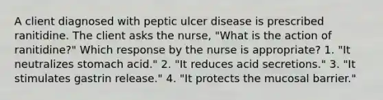 A client diagnosed with peptic ulcer disease is prescribed ranitidine. The client asks the nurse, "What is the action of ranitidine?" Which response by the nurse is appropriate? 1. "It neutralizes stomach acid." 2. "It reduces acid secretions." 3. "It stimulates gastrin release." 4. "It protects the mucosal barrier."