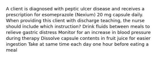 A client is diagnosed with peptic ulcer disease and receives a prescription for esomeprazole (Nexium) 20 mg capsule daily. When providing this client with discharge teaching, the nurse should include which instruction? Drink fluids between meals to relieve gastric distress Monitor for an increase in blood pressure during therapy Dissolve capsule contents in fruit juice for easier ingestion Take at same time each day one hour before eating a meal