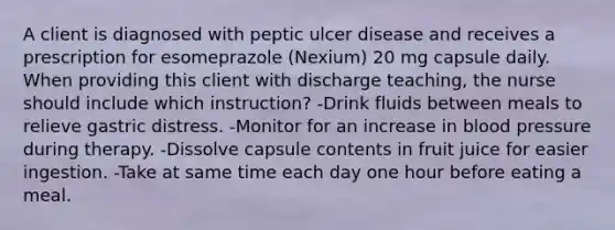 A client is diagnosed with peptic ulcer disease and receives a prescription for esomeprazole (Nexium) 20 mg capsule daily. When providing this client with discharge teaching, the nurse should include which instruction? -Drink fluids between meals to relieve gastric distress. -Monitor for an increase in blood pressure during therapy. -Dissolve capsule contents in fruit juice for easier ingestion. -Take at same time each day one hour before eating a meal.