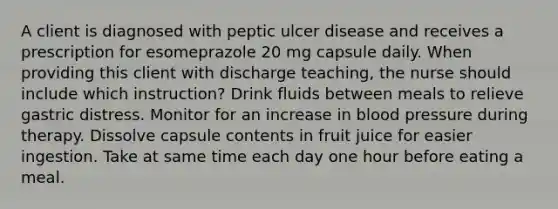 A client is diagnosed with peptic ulcer disease and receives a prescription for esomeprazole 20 mg capsule daily. When providing this client with discharge teaching, the nurse should include which instruction? Drink fluids between meals to relieve gastric distress. Monitor for an increase in blood pressure during therapy. Dissolve capsule contents in fruit juice for easier ingestion. Take at same time each day one hour before eating a meal.