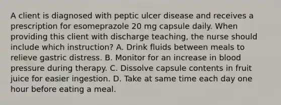 A client is diagnosed with peptic ulcer disease and receives a prescription for esomeprazole 20 mg capsule daily. When providing this client with discharge teaching, the nurse should include which instruction? A. Drink fluids between meals to relieve gastric distress. B. Monitor for an increase in blood pressure during therapy. C. Dissolve capsule contents in fruit juice for easier ingestion. D. Take at same time each day one hour before eating a meal.