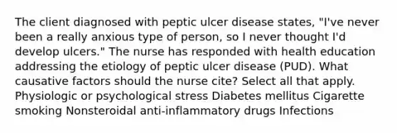 The client diagnosed with peptic ulcer disease states, "I've never been a really anxious type of person, so I never thought I'd develop ulcers." The nurse has responded with health education addressing the etiology of peptic ulcer disease (PUD). What causative factors should the nurse cite? Select all that apply. Physiologic or psychological stress Diabetes mellitus Cigarette smoking Nonsteroidal anti-inflammatory drugs Infections